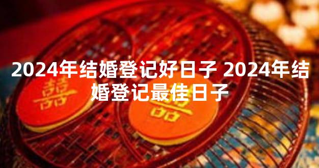 2024年结婚登记好日子 2024年结婚登记最佳日子